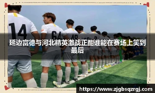 延边富德与河北精英激战正酣谁能在赛场上笑到最后