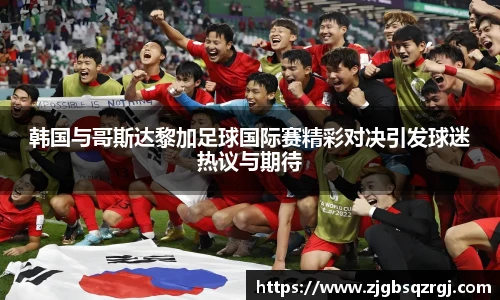 韩国与哥斯达黎加足球国际赛精彩对决引发球迷热议与期待